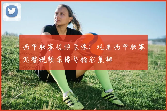 西甲联赛视频录像：观看西甲联赛完整视频录像与精彩集锦