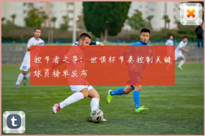 控节者之争：世俱杯节奏控制关键球员榜单发布