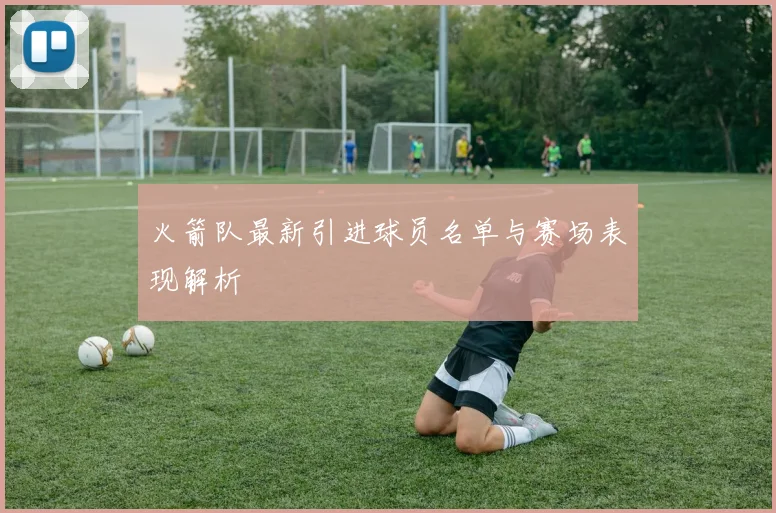 火箭队最新引进球员名单与赛场表现解析