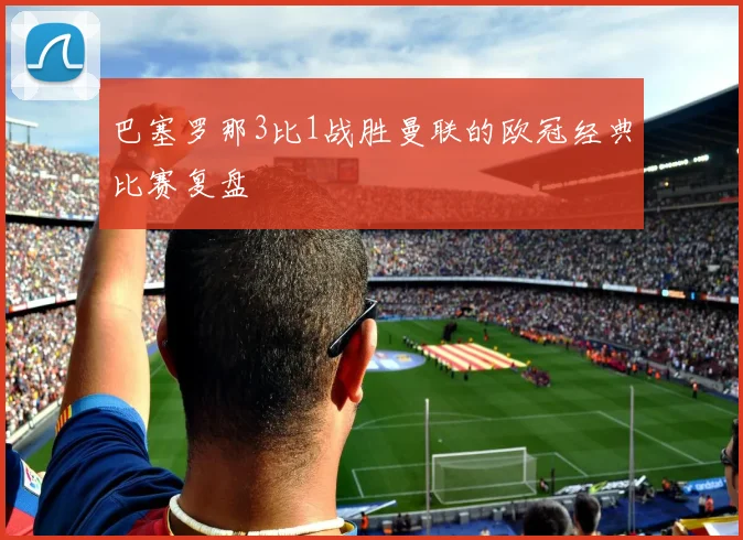 巴塞罗那3比1战胜曼联的欧冠经典比赛复盘