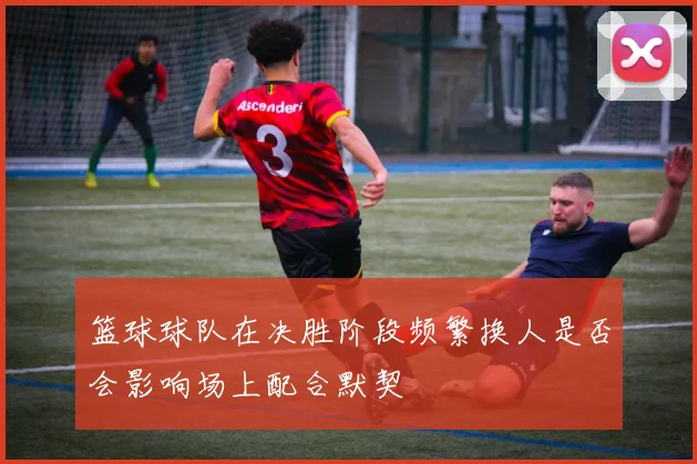 篮球球队在决胜阶段频繁换人是否会影响场上配合默契