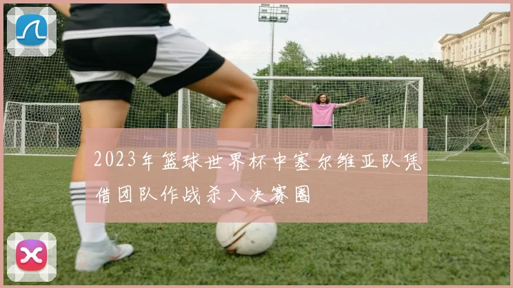 2023年篮球世界杯中塞尔维亚队凭借团队作战杀入决赛圈