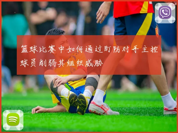 篮球比赛中如何通过盯防对手主控球员削弱其组织威胁